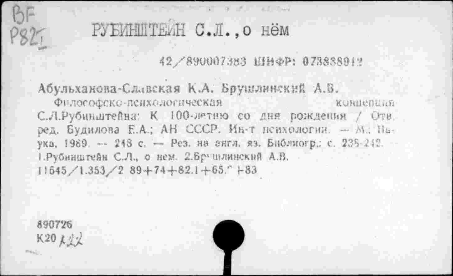 ﻿6Г-
РУБИНШТЕЙН С.Л.,о нём
42/890007383 ШИФР: 073838912
Абульханоаа-Славская К.А. Брушлинский А.В.
Философски психологическая	концепция
С.Л.Рубинштейна: К 100-летию со дни рождения / Отв ред. Будилова Е.А.; АН СССР. Ин-т психологии — М.. Наука, 5989. — 248 с. — Рез. на англ. яэ. Бнблиогр.; с. 238-242. I .Рубинштейн С.Л., о нем. 2.Бр> шлинскнй А.В.
I!645/1.353/2 89+744-82.1+65/' 4-83
890726